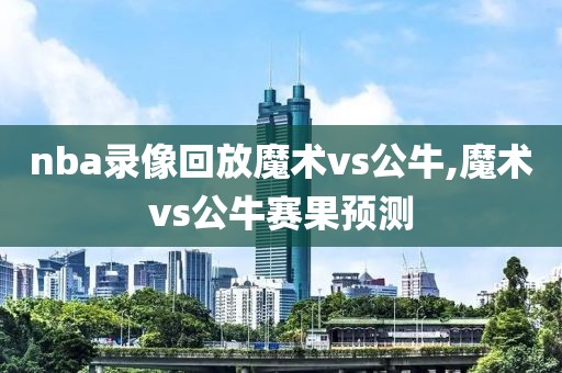 nba录像回放魔术vs公牛,魔术vs公牛赛果预测