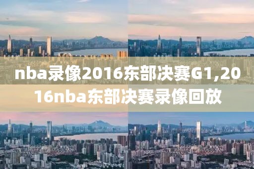nba录像2016东部决赛G1,2016nba东部决赛录像回放