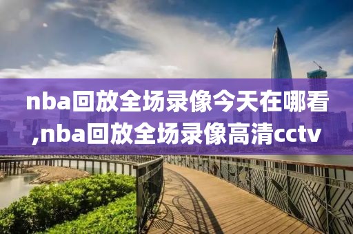 nba回放全场录像今天在哪看,nba回放全场录像高清cctv