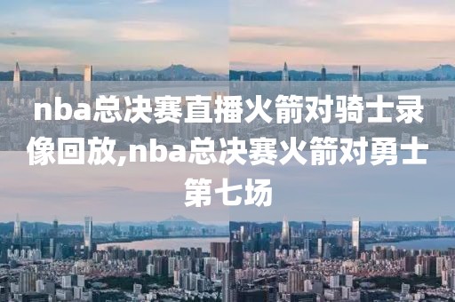 nba总决赛直播火箭对骑士录像回放,nba总决赛火箭对勇士第七场