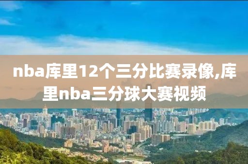 nba库里12个三分比赛录像,库里nba三分球大赛视频