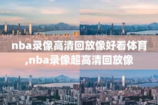 nba录像高清回放像好看体育,nba录像超高清回放像