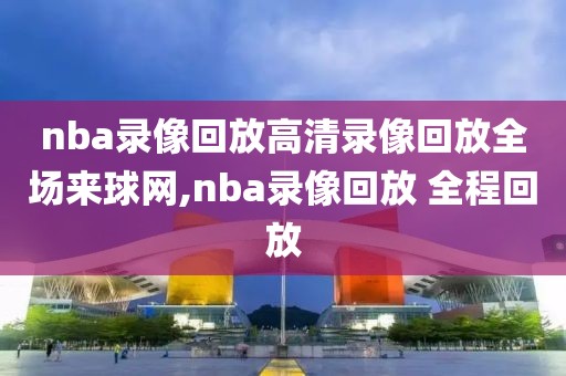 nba录像回放高清录像回放全场来球网,nba录像回放 全程回放