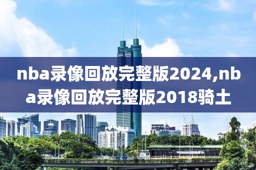 nba录像回放完整版2024,nba录像回放完整版2018骑土