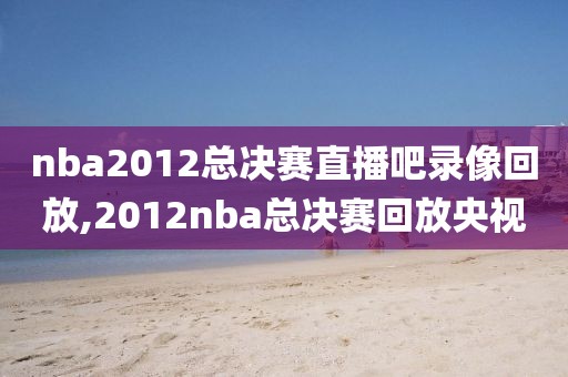 nba2012总决赛直播吧录像回放,2012nba总决赛回放央视