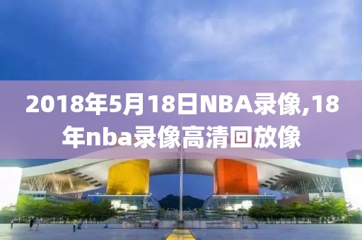 2018年5月18日NBA录像,18年nba录像高清回放像