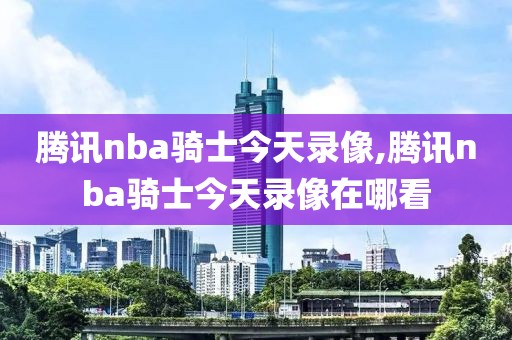 腾讯nba骑士今天录像,腾讯nba骑士今天录像在哪看
