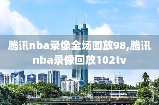 腾讯nba录像全场回放98,腾讯nba录像回放102tv