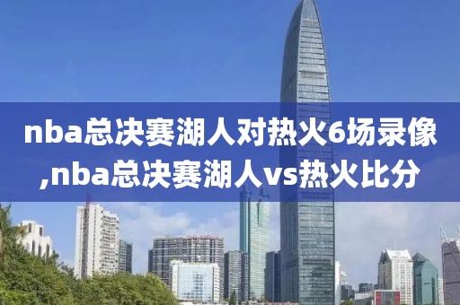 nba总决赛湖人对热火6场录像,nba总决赛湖人vs热火比分