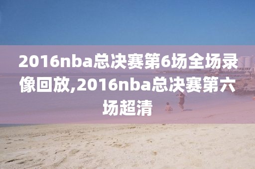 2016nba总决赛第6场全场录像回放,2016nba总决赛第六场超清
