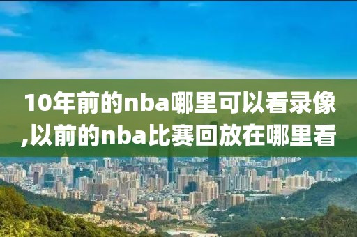 10年前的nba哪里可以看录像,以前的nba比赛回放在哪里看