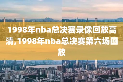 1998年nba总决赛录像回放高清,1998年nba总决赛第六场回放