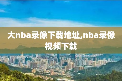 大nba录像下载地址,nba录像视频下载
