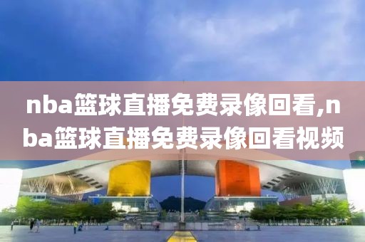nba篮球直播免费录像回看,nba篮球直播免费录像回看视频