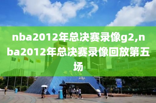 nba2012年总决赛录像g2,nba2012年总决赛录像回放第五场