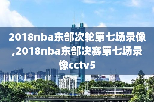2018nba东部次轮第七场录像,2018nba东部决赛第七场录像cctv5