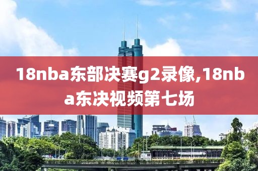 18nba东部决赛g2录像,18nba东决视频第七场