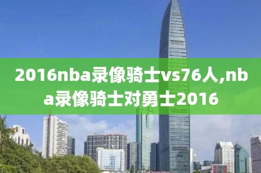 2016nba录像骑士vs76人,nba录像骑士对勇士2016