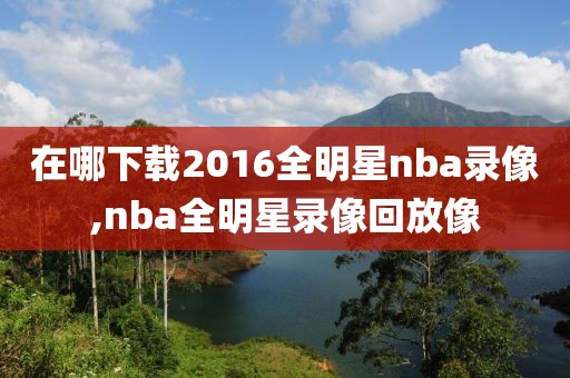 在哪下载2016全明星nba录像,nba全明星录像回放像