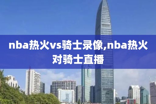 nba热火vs骑士录像,nba热火对骑士直播
