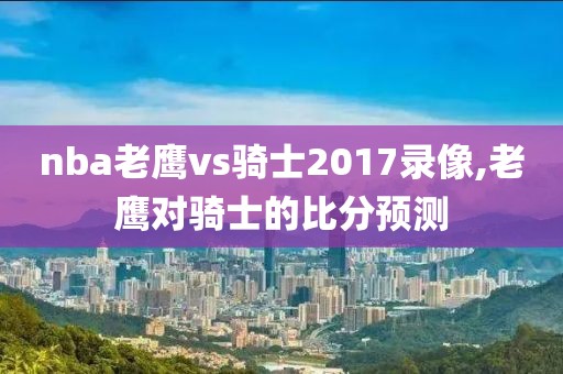 nba老鹰vs骑士2017录像,老鹰对骑士的比分预测