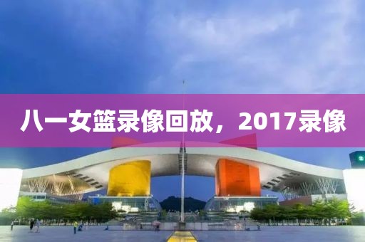 八一女篮录像回放，2017录像