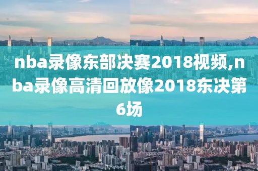 nba录像东部决赛2018视频,nba录像高清回放像2018东决第6场