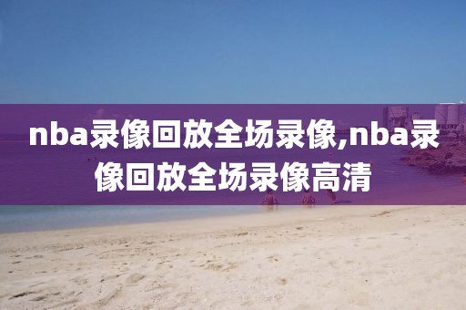 nba录像回放全场录像,nba录像回放全场录像高清