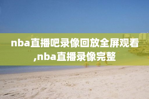 nba直播吧录像回放全屏观看,nba直播录像完整