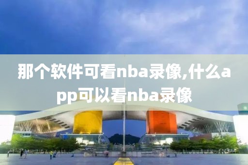 那个软件可看nba录像,什么app可以看nba录像