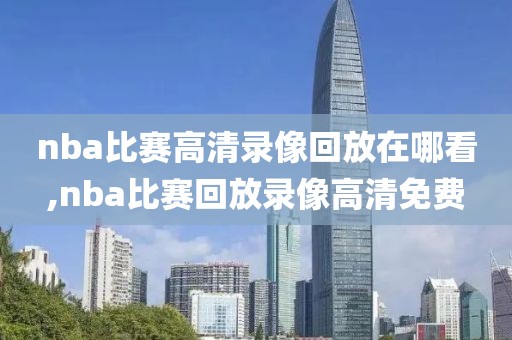 nba比赛高清录像回放在哪看,nba比赛回放录像高清免费