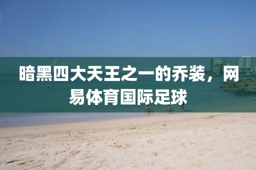 暗黑四大天王之一的乔装，网易体育国际足球