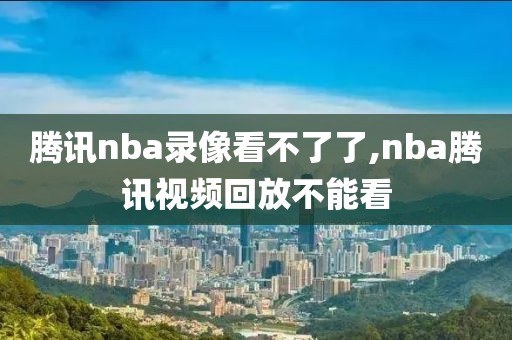腾讯nba录像看不了了,nba腾讯视频回放不能看