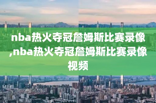 nba热火夺冠詹姆斯比赛录像,nba热火夺冠詹姆斯比赛录像视频