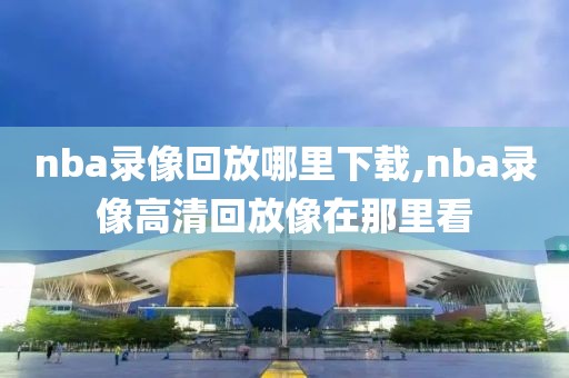 nba录像回放哪里下载,nba录像高清回放像在那里看