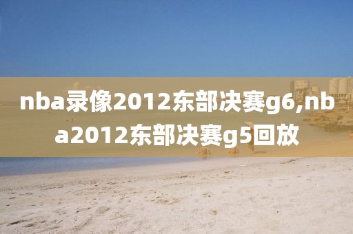 nba录像2012东部决赛g6,nba2012东部决赛g5回放