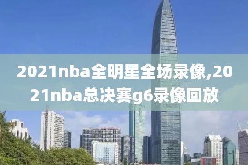 2021nba全明星全场录像,2021nba总决赛g6录像回放