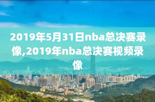 2019年5月31日nba总决赛录像,2019年nba总决赛视频录像
