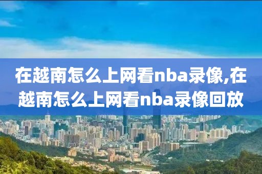 在越南怎么上网看nba录像,在越南怎么上网看nba录像回放