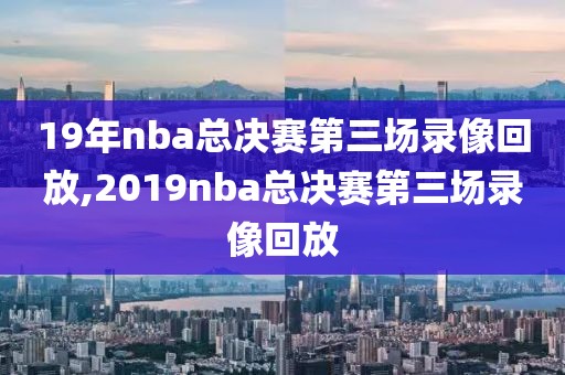19年nba总决赛第三场录像回放,2019nba总决赛第三场录像回放