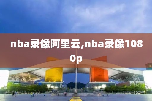 nba录像阿里云,nba录像1080p