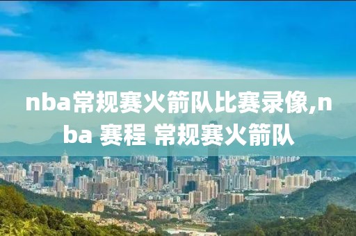 nba常规赛火箭队比赛录像,nba 赛程 常规赛火箭队