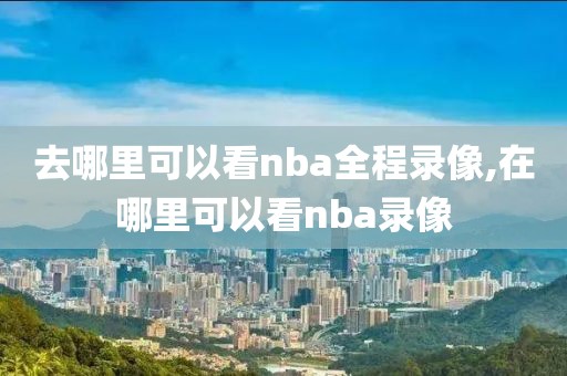 去哪里可以看nba全程录像,在哪里可以看nba录像