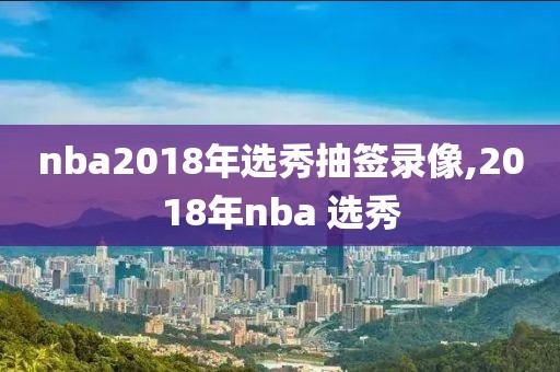 nba2018年选秀抽签录像,2018年nba 选秀