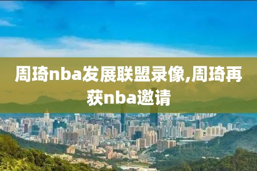 周琦nba发展联盟录像,周琦再获nba邀请