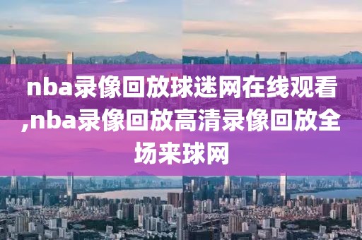 nba录像回放球迷网在线观看,nba录像回放高清录像回放全场来球网