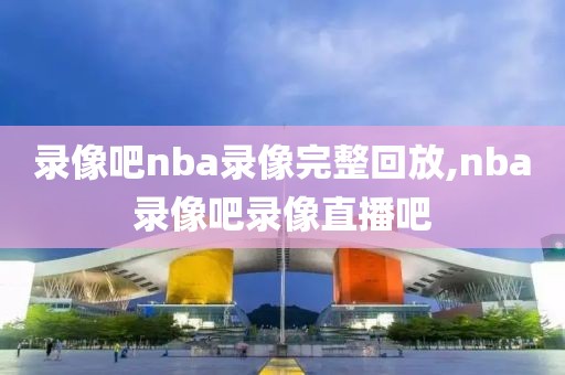录像吧nba录像完整回放,nba录像吧录像直播吧