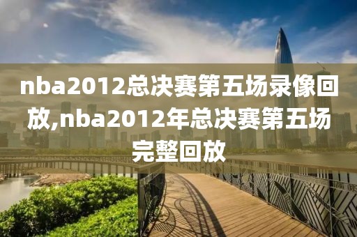 nba2012总决赛第五场录像回放,nba2012年总决赛第五场完整回放