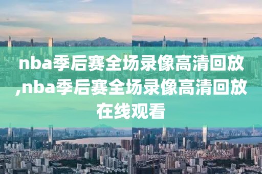 nba季后赛全场录像高清回放,nba季后赛全场录像高清回放在线观看