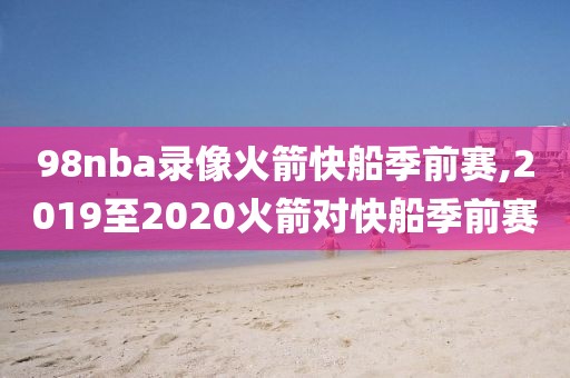 98nba录像火箭快船季前赛,2019至2020火箭对快船季前赛